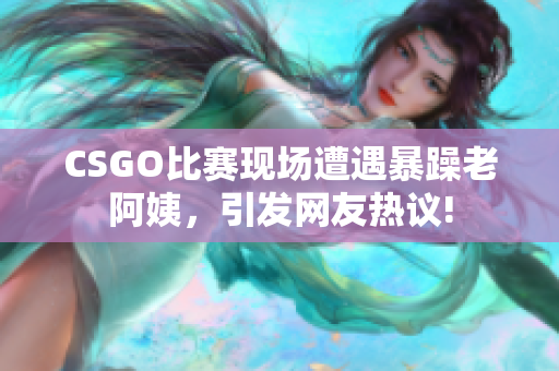 CSGO比赛现场遭遇暴躁老阿姨，引发网友热议!