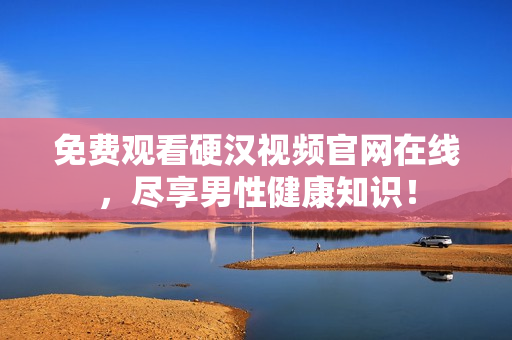 免费观看硬汉视频官网在线，尽享男性健康知识！