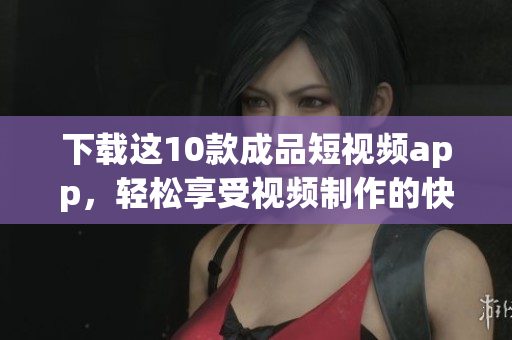 下载这10款成品短视频app，轻松享受视频制作的快乐