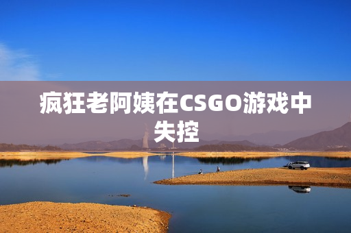 疯狂老阿姨在CSGO游戏中失控