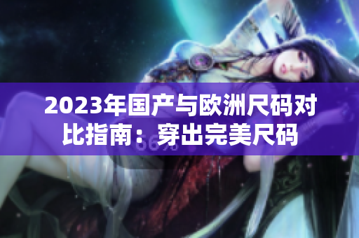 2023年国产与欧洲尺码对比指南：穿出完美尺码
