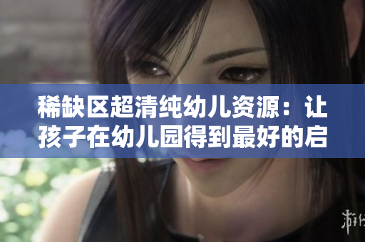 稀缺区超清纯幼儿资源：让孩子在幼儿园得到最好的启蒙教育