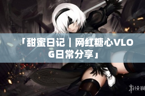 「甜蜜日记｜网红糖心VLOG日常分享」