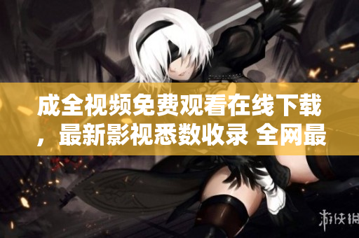 成全视频免费观看在线下载，最新影视悉数收录 全网最全影视免费在线观看与下载