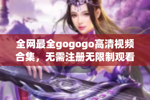 全网最全gogogo高清视频合集，无需注册无限制观看