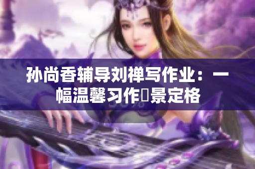 孙尚香辅导刘禅写作业：一幅温馨习作場景定格