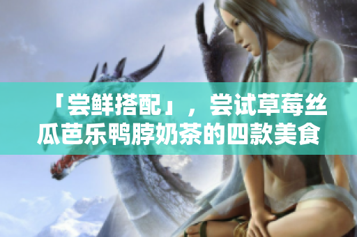 「尝鲜搭配」，尝试草莓丝瓜芭乐鸭脖奶茶的四款美食搭配！
