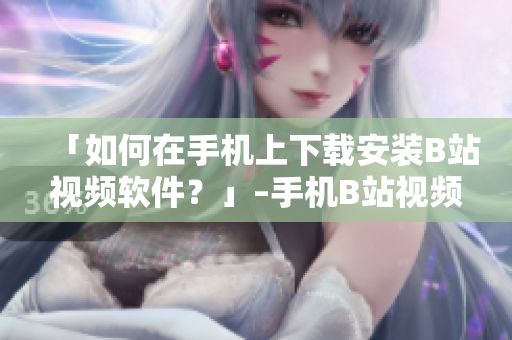 「如何在手机上下载安装B站视频软件？」–手机B站视频软件下载教程