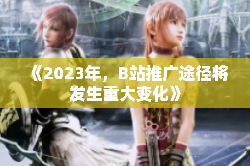 《2023年，B站推广途径将发生重大变化》