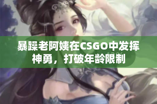 暴躁老阿姨在CSGO中发挥神勇，打破年龄限制