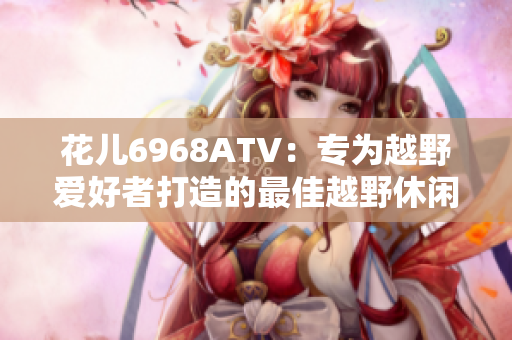 花儿6968ATV：专为越野爱好者打造的最佳越野休闲神器