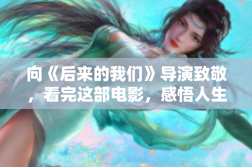 向《后来的我们》导演致敬，看完这部电影，感悟人生！