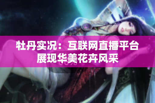 牡丹实况：互联网直播平台展现华美花卉风采