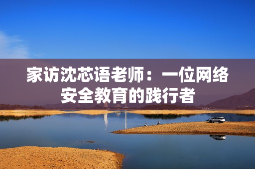 家访沈芯语老师：一位网络安全教育的践行者