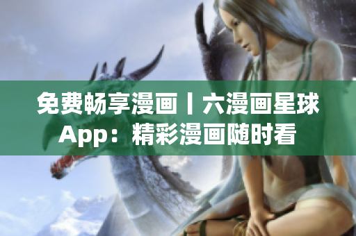 免费畅享漫画丨六漫画星球App：精彩漫画随时看