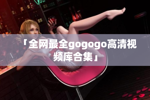 「全网最全gogogo高清视频库合集」