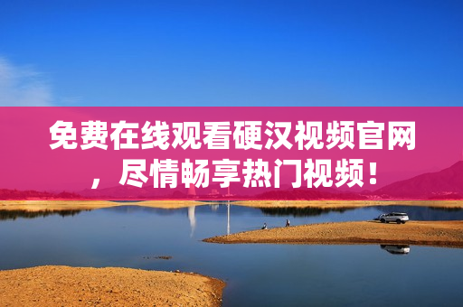 免费在线观看硬汉视频官网，尽情畅享热门视频！