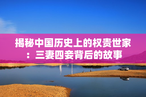 揭秘中国历史上的权贵世家：三妻四妾背后的故事
