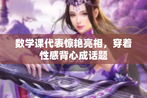 数学课代表惊艳亮相，穿着性感背心成话题