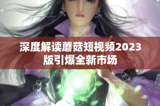 深度解读蘑菇短视频2023版引爆全新市场