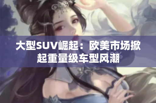 大型SUV崛起：欧美市场掀起重量级车型风潮