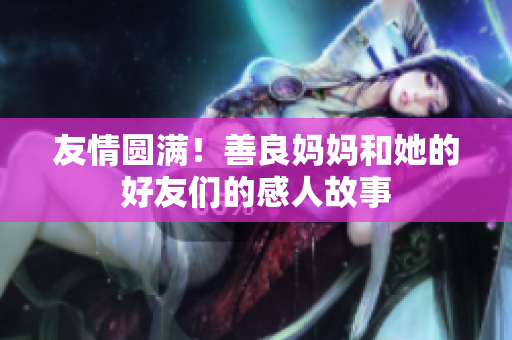 友情圆满！善良妈妈和她的好友们的感人故事