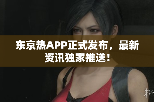 东京热APP正式发布，最新资讯独家推送！