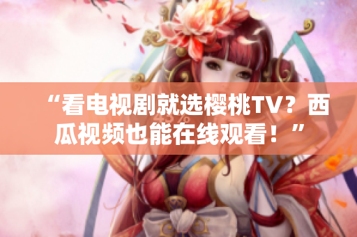“看电视剧就选樱桃TV？西瓜视频也能在线观看！”