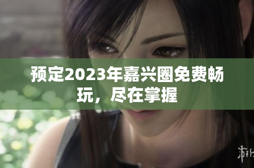 预定2023年嘉兴圈免费畅玩，尽在掌握