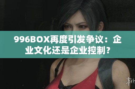 996BOX再度引发争议：企业文化还是企业控制？