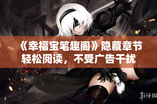《幸福宝笔趣阁》隐藏章节轻松阅读，不受广告干扰