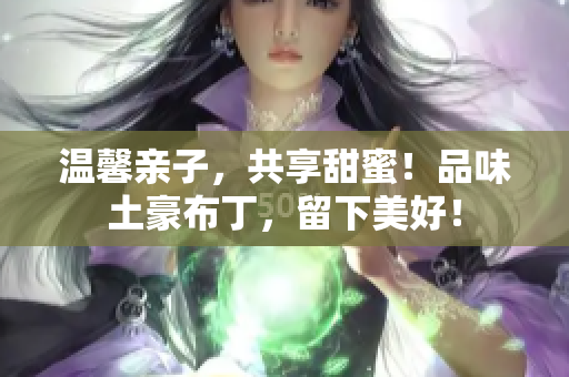 温馨亲子，共享甜蜜！品味土豪布丁，留下美好！
