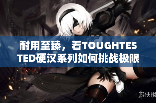 耐用至臻，看TOUGHTESTED硬汉系列如何挑战极限
