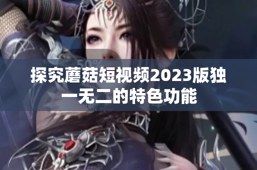 探究蘑菇短视频2023版独一无二的特色功能