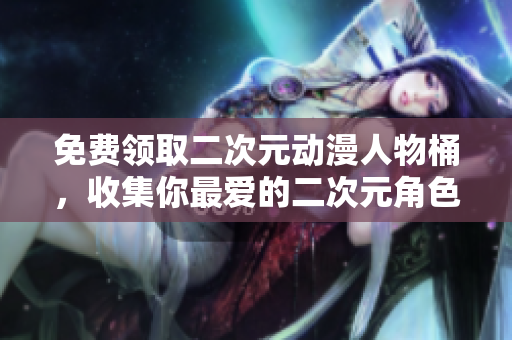 免费领取二次元动漫人物桶，收集你最爱的二次元角色