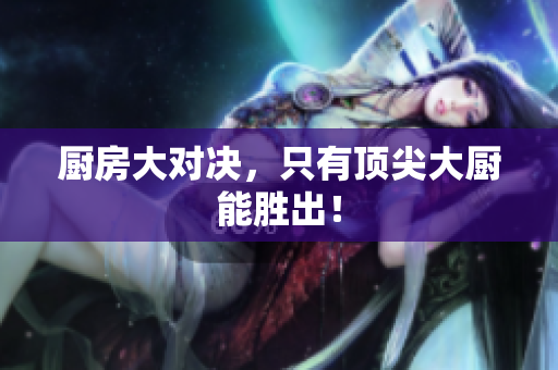 厨房大对决，只有顶尖大厨能胜出！