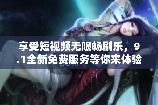 享受短视频无限畅刷乐，9.1全新免费服务等你来体验