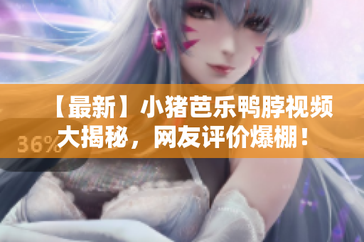 【最新】小猪芭乐鸭脖视频大揭秘，网友评价爆棚！