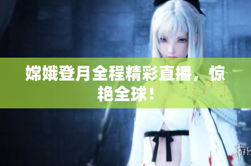 嫦娥登月全程精彩直播，惊艳全球！