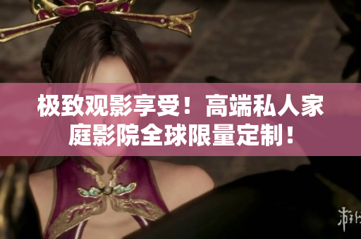 极致观影享受！高端私人家庭影院全球限量定制！