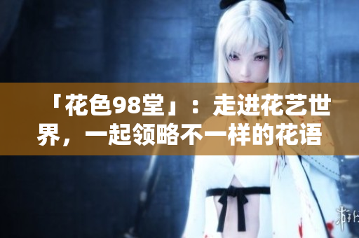 「花色98堂」：走进花艺世界，一起领略不一样的花语意境
