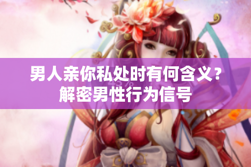 男人亲你私处时有何含义？解密男性行为信号