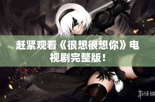 赶紧观看《很想很想你》电视剧完整版！
