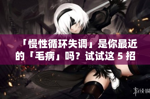 「慢性循环失调」是你最近的「毛病」吗？试试这 5 招解救身体！