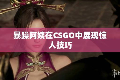 暴躁阿姨在CSGO中展现惊人技巧