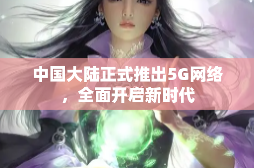 中国大陆正式推出5G网络，全面开启新时代