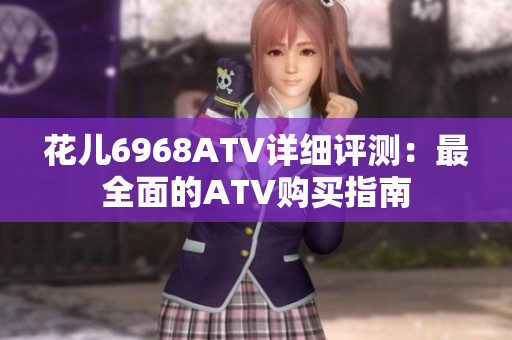 花儿6968ATV详细评测：最全面的ATV购买指南