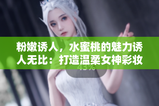 粉嫩诱人，水蜜桃的魅力诱人无比：打造温柔女神彩妆技巧