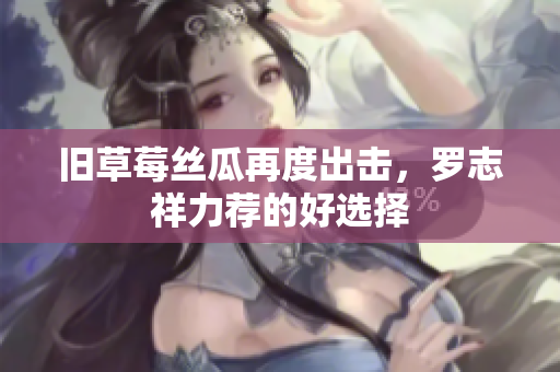 旧草莓丝瓜再度出击，罗志祥力荐的好选择