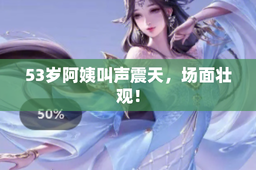 53岁阿姨叫声震天，场面壮观！